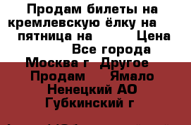 Продам билеты на кремлевскую ёлку на 29.12 пятница на 10.00 › Цена ­ 5 000 - Все города, Москва г. Другое » Продам   . Ямало-Ненецкий АО,Губкинский г.